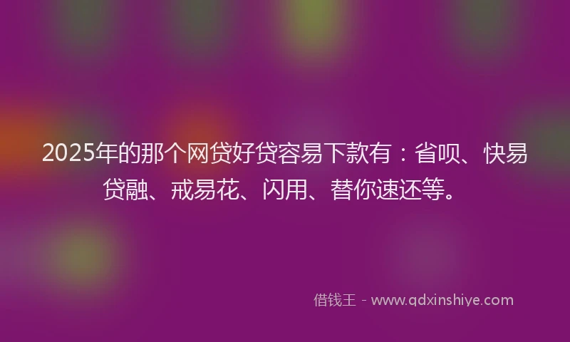2025年的那个网贷好贷容易下款有：省呗、快易贷融、戒易花、闪用、替你速还等。