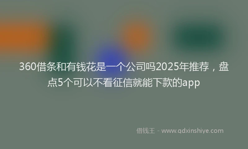 360借条和有钱花是一个公司吗2025年推荐，盘点5个可以不看征信就能下款的app