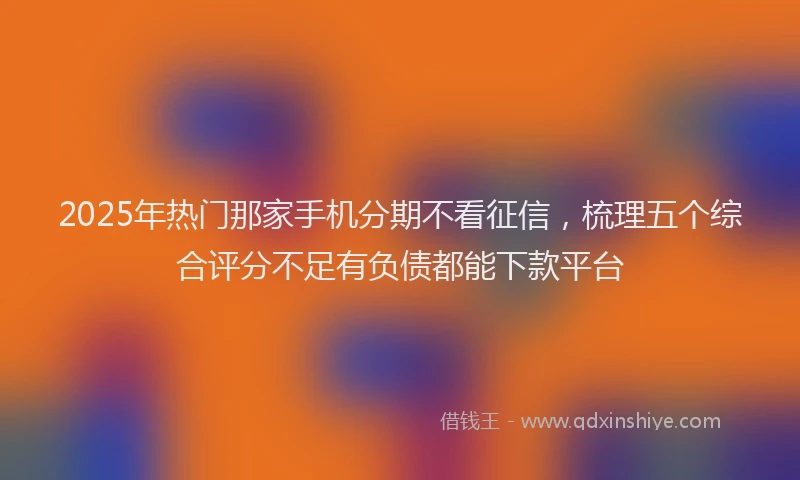 2025年热门那家手机分期不看征信，梳理五个综合评分不足有负债都能下款平台