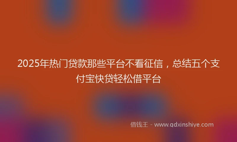 2025年热门贷款那些平台不看征信，总结五个支付宝快贷轻松借平台