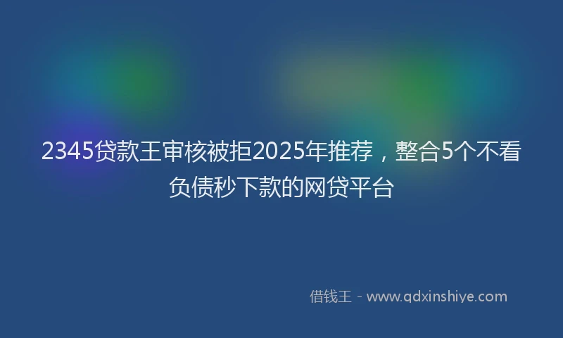 2345贷款王审核被拒2025年推荐，整合5个不看负债秒下款的网贷平台