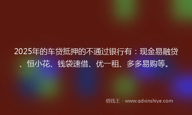 2025年的车贷抵押的不通过银行有：现金易融贷、恒小花、钱袋速借、优一租、多多易购等。