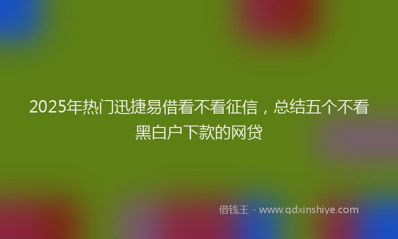 2025年热门迅捷易借看不看征信，总结五个不看黑白户下款的网贷
