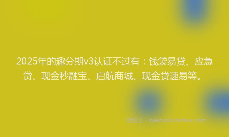2025年的趣分期v3认证不过有：钱袋易贷、应急贷、现金秒融宝、启航商城、现金贷速易等。