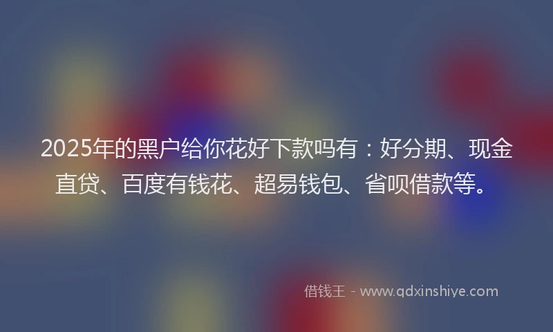 2025年的黑户给你花好下款吗有：好分期、现金直贷、百度有钱花、超易钱包、省呗借款等。