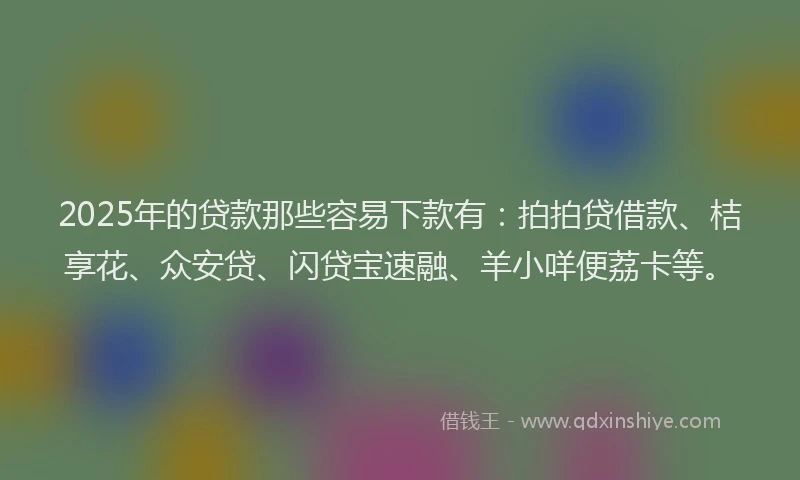2025年的贷款那些容易下款有：拍拍贷借款、桔享花、众安贷、闪贷宝速融、羊小咩便荔卡等。