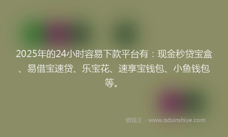 2025年的24小时容易下款平台有：现金秒贷宝盒、易借宝速贷、乐宝花、速享宝钱包、小鱼钱包等。