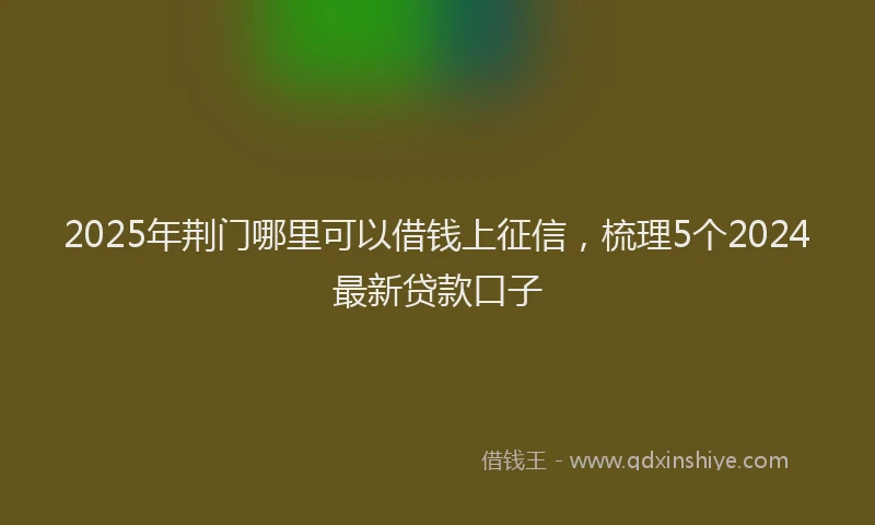 2025年荆门哪里可以借钱上征信，梳理5个2024最新贷款口子