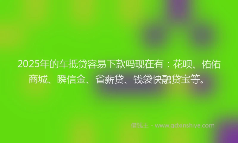 2025年的车抵贷容易下款吗现在有：花呗、佑佑商城、瞬信金、省薪贷、钱袋快融贷宝等。