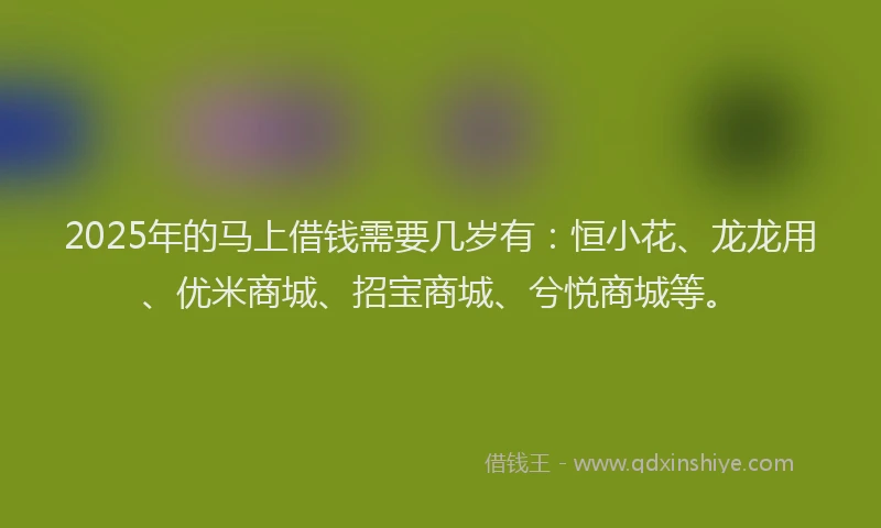 2025年的马上借钱需要几岁有：恒小花、龙龙用、优米商城、招宝商城、兮悦商城等。