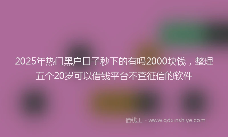 2025年热门黑户口子秒下的有吗2000块钱，整理五个20岁可以借钱平台不查征信的软件