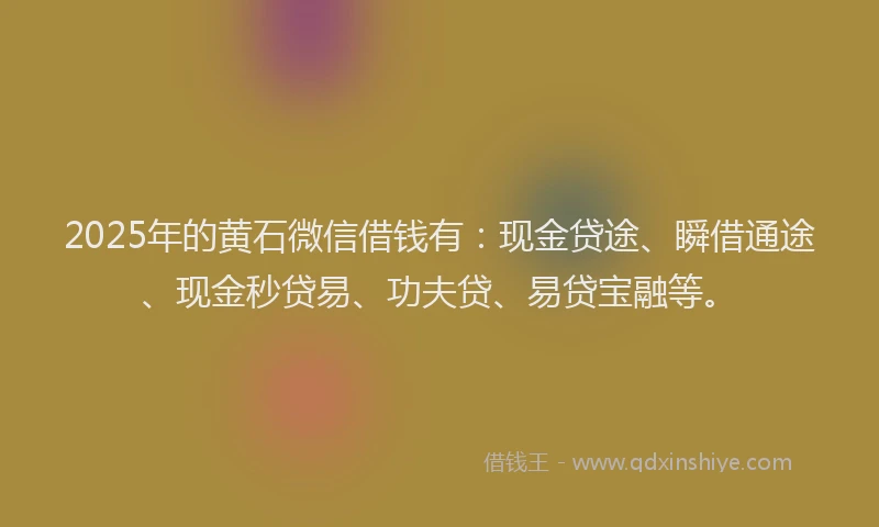 2025年的黄石微信借钱有：现金贷途、瞬借通途、现金秒贷易、功夫贷、易贷宝融等。