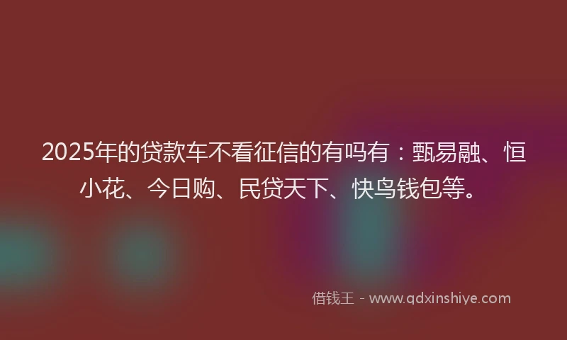 2025年的贷款车不看征信的有吗有：甄易融、恒小花、今日购、民贷天下、快鸟钱包等。