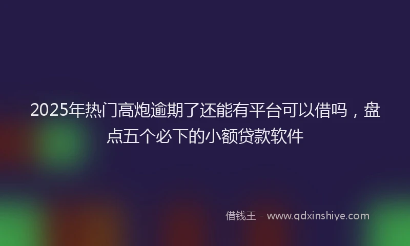 2025年热门高炮逾期了还能有平台可以借吗，盘点五个必下的小额贷款软件