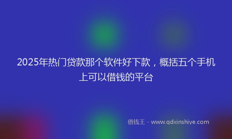 2025年热门贷款那个软件好下款，概括五个手机上可以借钱的平台