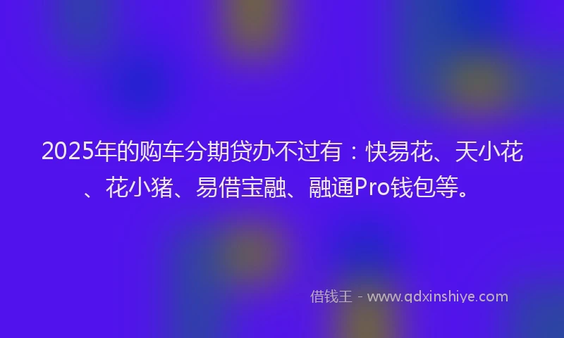 2025年的购车分期贷办不过有：快易花、天小花、花小猪、易借宝融、融通Pro钱包等。
