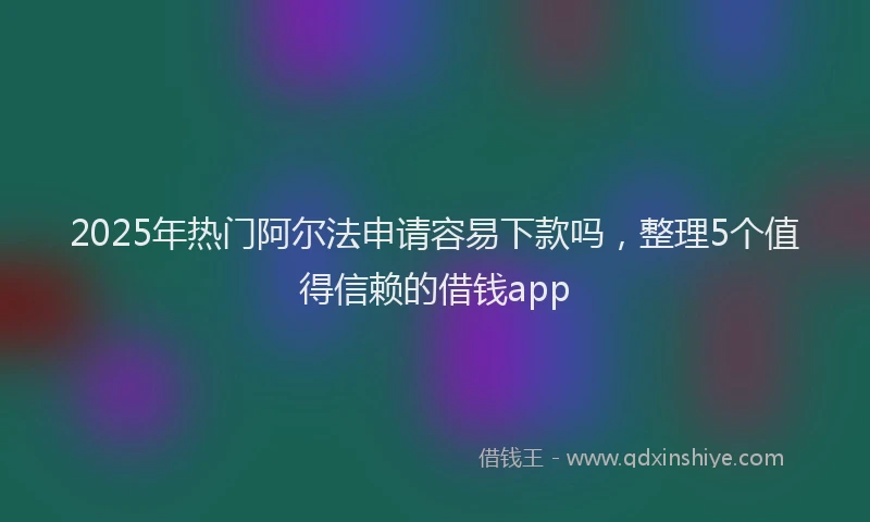 2025年热门阿尔法申请容易下款吗，整理5个值得信赖的借钱app