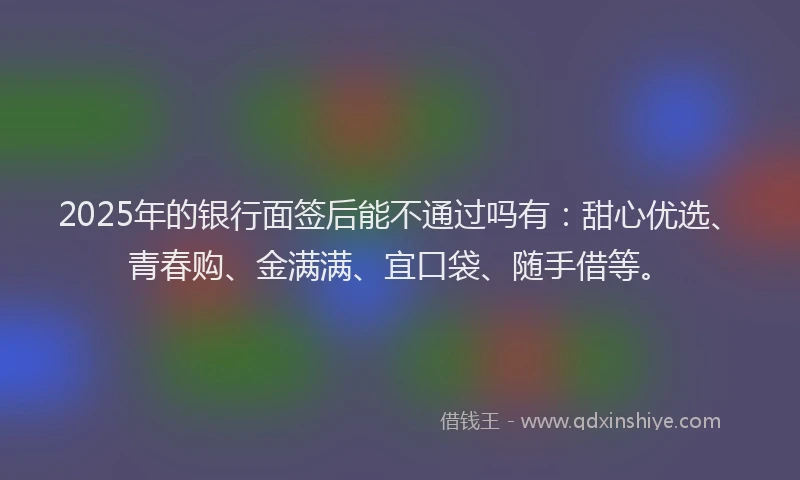 2025年的银行面签后能不通过吗有：甜心优选、青春购、金满满、宜口袋、随手借等。
