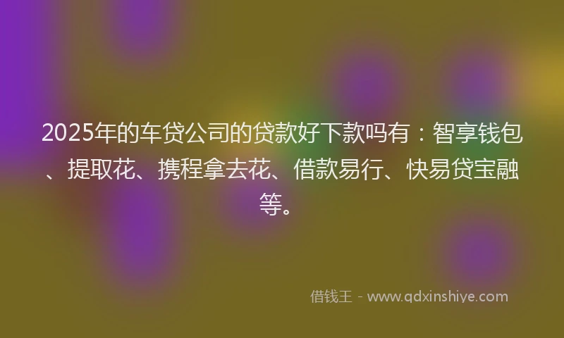 2025年的车贷公司的贷款好下款吗有：智享钱包、提取花、携程拿去花、借款易行、快易贷宝融等。