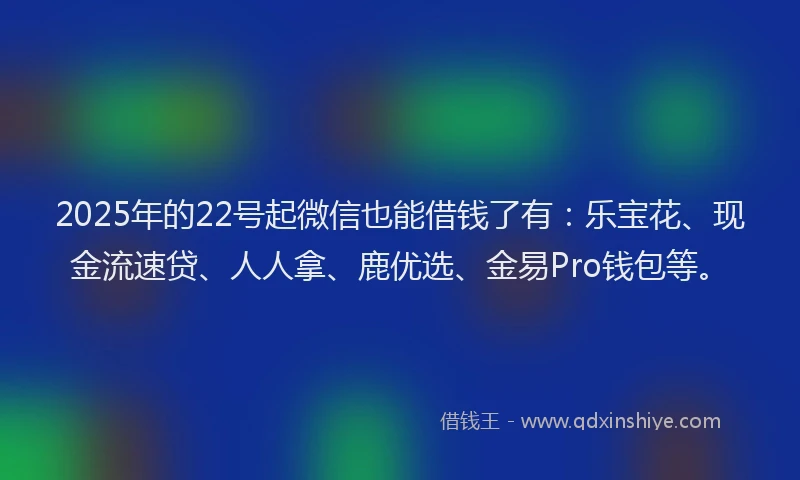 2025年的22号起微信也能借钱了有：乐宝花、现金流速贷、人人拿、鹿优选、金易Pro钱包等。