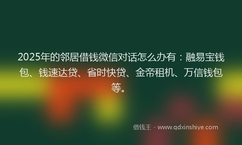 2025年的邻居借钱微信对话怎么办有：融易宝钱包、钱速达贷、省时快贷、金帝租机、万信钱包等。