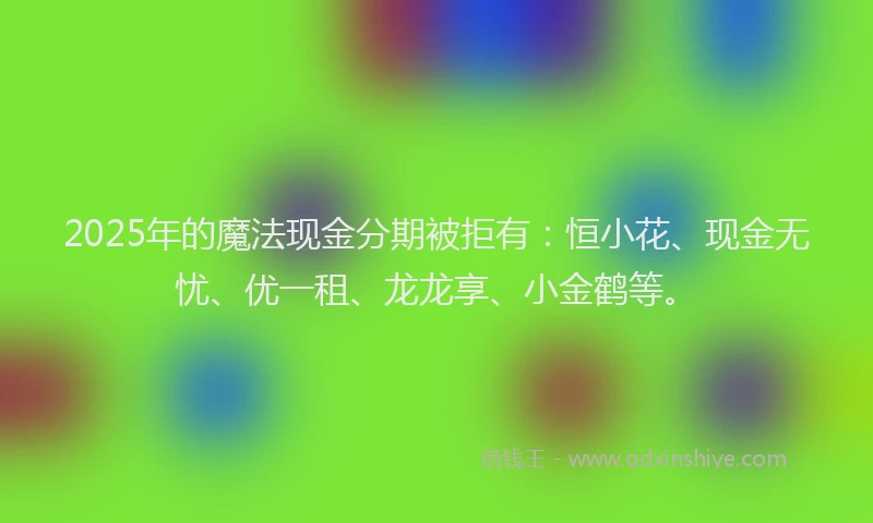 2025年的魔法现金分期被拒有：恒小花、现金无忧、优一租、龙龙享、小金鹤等。