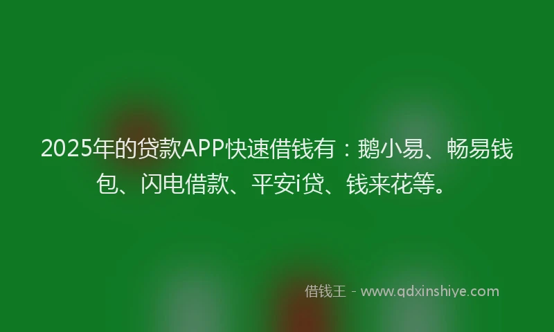 2025年的贷款APP快速借钱有：鹅小易、畅易钱包、闪电借款、平安i贷、钱来花等。