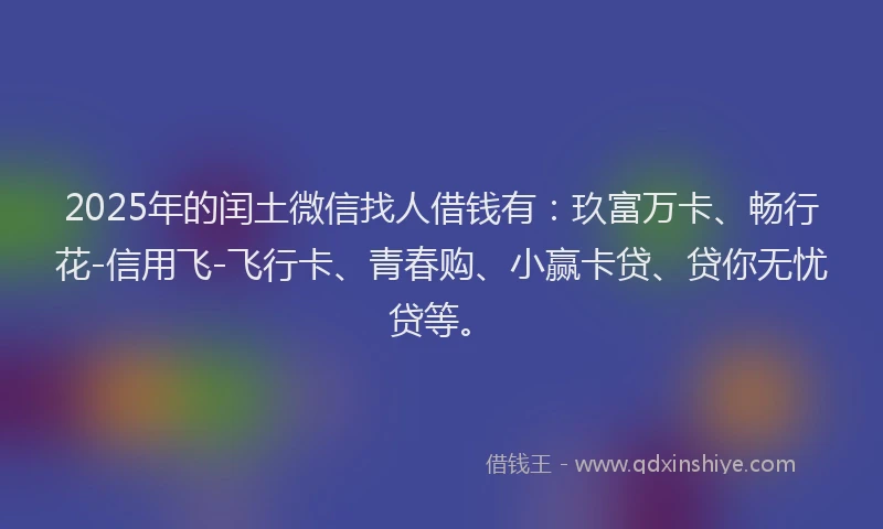 2025年的闰土微信找人借钱有：玖富万卡、畅行花-信用飞-飞行卡、青春购、小赢卡贷、贷你无忧贷等。