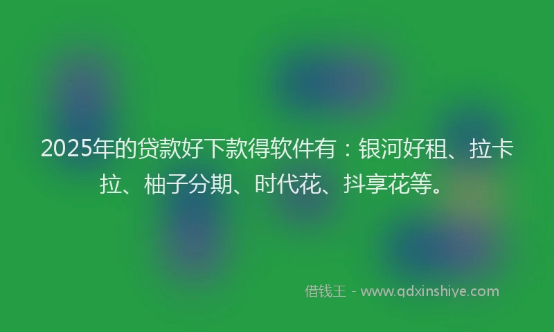 2025年的贷款好下款得软件有：银河好租、拉卡拉、柚子分期、时代花、抖享花等。