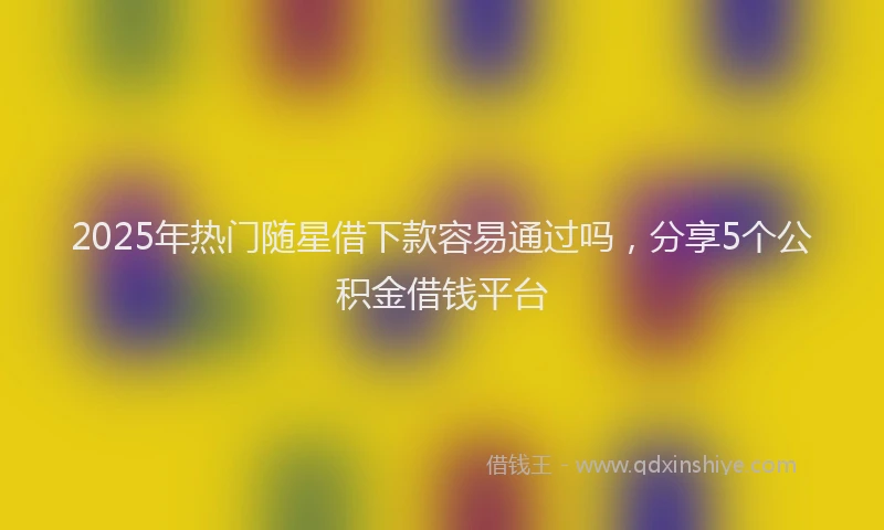 2025年热门随星借下款容易通过吗，分享5个公积金借钱平台