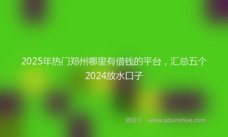 2025年热门郑州哪里有借钱的平台，汇总五个2024放水口子