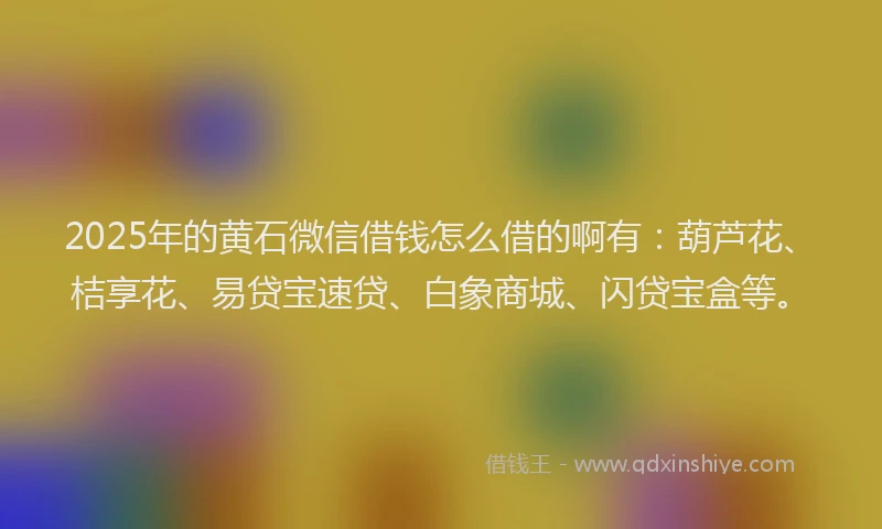 2025年的黄石微信借钱怎么借的啊有：葫芦花、桔享花、易贷宝速贷、白象商城、闪贷宝盒等。