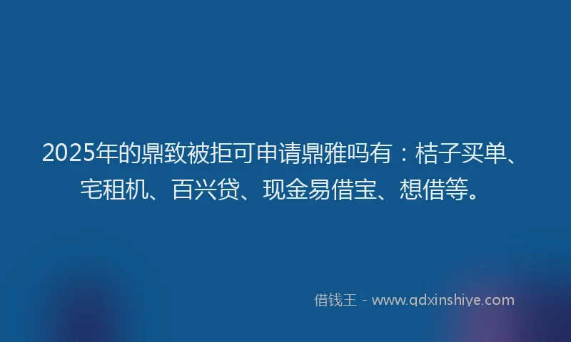 2025年的鼎致被拒可申请鼎雅吗有：桔子买单、宅租机、百兴贷、现金易借宝、想借等。