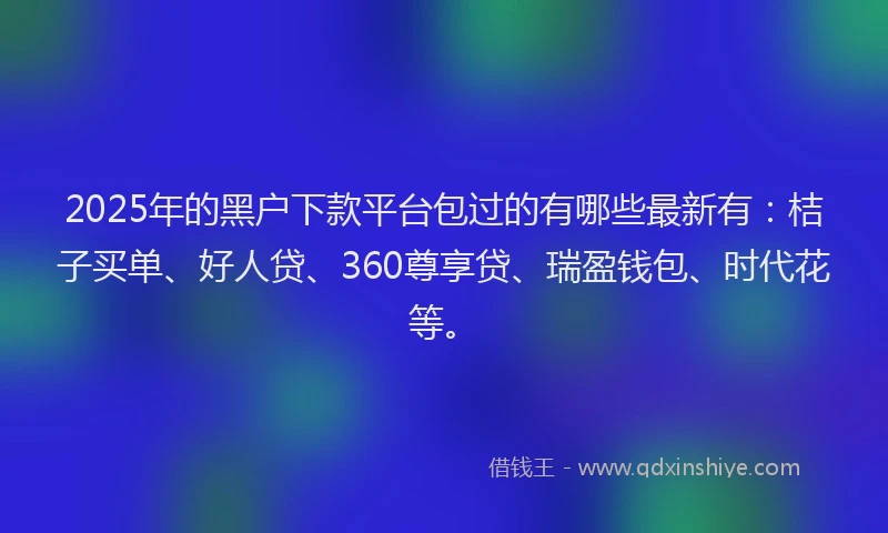 2025年的黑户下款平台包过的有哪些最新有：桔子买单、好人贷、360尊享贷、瑞盈钱包、时代花等。