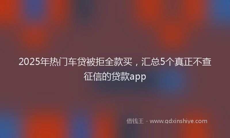 2025年热门车贷被拒全款买，汇总5个真正不查征信的贷款app