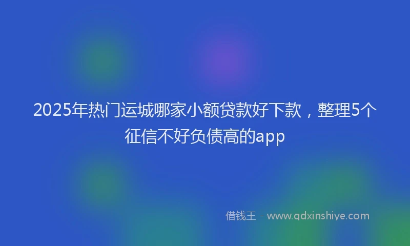 2025年热门运城哪家小额贷款好下款，整理5个征信不好负债高的app