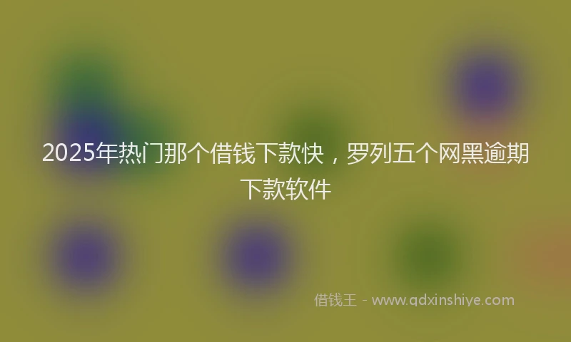 2025年热门那个借钱下款快，罗列五个网黑逾期下款软件