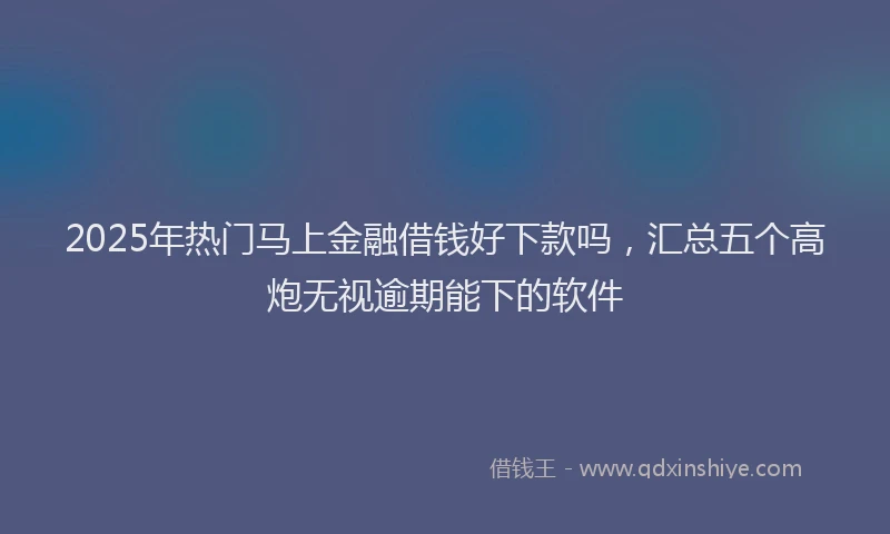2025年热门马上金融借钱好下款吗，汇总五个高炮无视逾期能下的软件