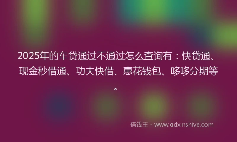 2025年的车贷通过不通过怎么查询有：快贷通、现金秒借通、功夫快借、惠花钱包、哆哆分期等。