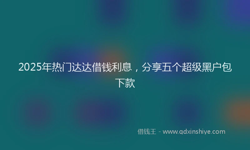 2025年热门达达借钱利息，分享五个超级黑户包下款