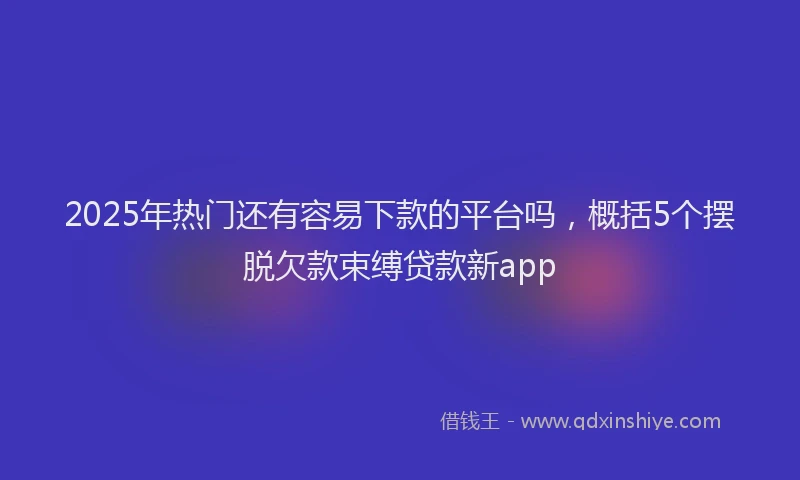 2025年热门还有容易下款的平台吗，概括5个摆脱欠款束缚贷款新app
