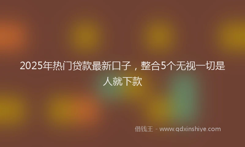 2025年热门贷款最新口子，整合5个无视一切是人就下款
