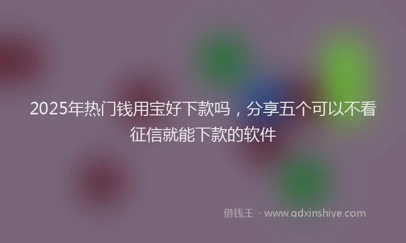 2025年热门钱用宝好下款吗，分享五个可以不看征信就能下款的软件