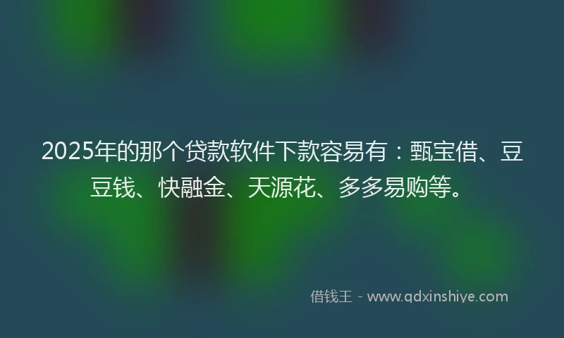 2025年的那个贷款软件下款容易有：甄宝借、豆豆钱、快融金、天源花、多多易购等。