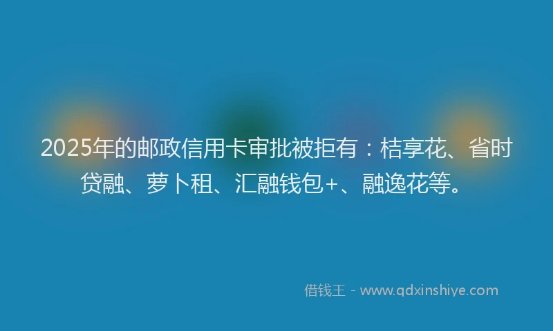 2025年的邮政信用卡审批被拒有：桔享花、省时贷融、萝卜租、汇融钱包+、融逸花等。