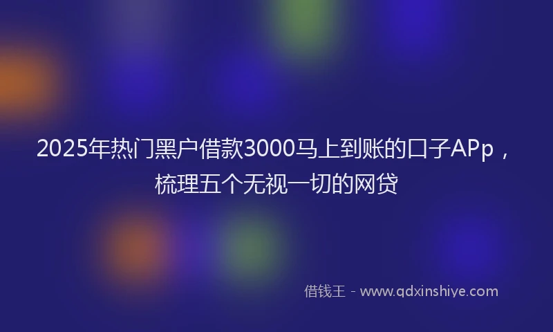 2025年热门黑户借款3000马上到账的口子APp，梳理五个无视一切的网贷