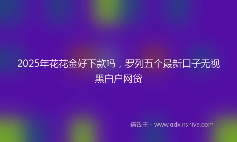 2025年花花金好下款吗，罗列五个最新口子无视黑白户网贷