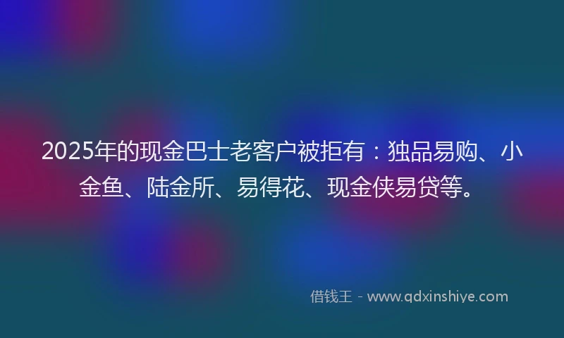 2025年的现金巴士老客户被拒有：独品易购、小金鱼、陆金所、易得花、现金侠易贷等。