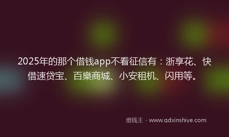 2025年的那个借钱app不看征信有：浙享花、快借速贷宝、百樂商城、小安租机、闪用等。