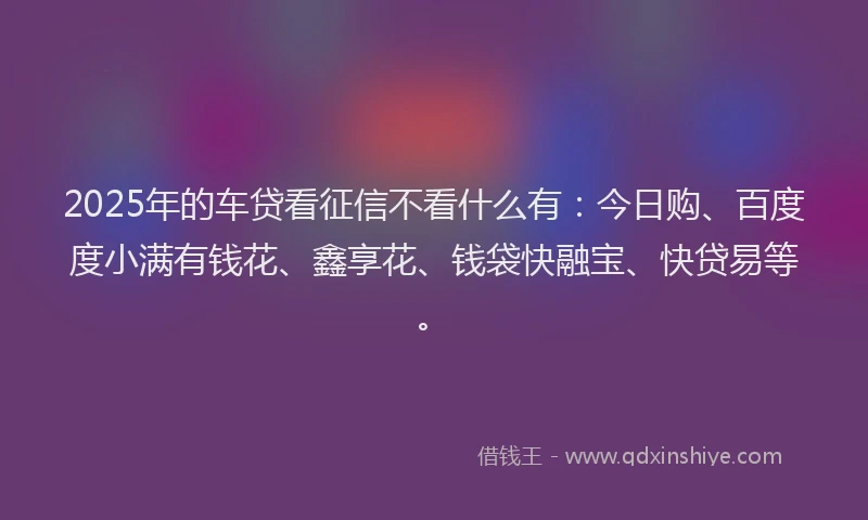 2025年的车贷看征信不看什么有：今日购、百度度小满有钱花、鑫享花、钱袋快融宝、快贷易等。